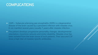 COMPLICATIONS
 SSPE – Subacute sclerosing pan encephalitis (SSPE) is a degenerative
disease of the brain caused by a persistent infection with measles virus.
It can manifest several years (usually 7 years) after measles infection.
 The patient develops progressive personality changes, developmental
retardation, myoclonic seizures and motor disability. Measles virus has
been isolated from the brain tissue of such patients. Their sera and CSF
show a high titer of measles specific antibodies.
 