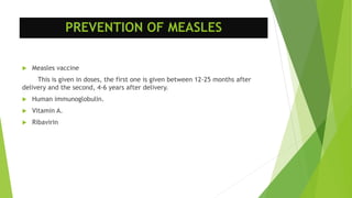 PREVENTION OF MEASLES
 Measles vaccine
This is given in doses, the first one is given between 12-25 months after
delivery and the second, 4-6 years after delivery.
 Human immunoglobulin.
 Vitamin A.
 Ribavirin
 