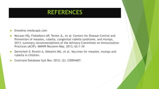 REFERENCES
 Emedine.medscape.com
 McLean HQ, Fiebelkorn AP, Temte JL, et al; Centers for Disease Control and
Prevention of measles, rubella, congenital rubella syndrome, and mumps,
2013: summary recommendations of the Advisory Committee on Immunization
Practices (ACIP). MMWR Recomm Rep. 2013; 62:1-34
 Demicheli V, Rivetti A, Debalini MG, et al. Vaccines for measles, mumps and
rubella in children.
 Cochrane Database Syst Rev. 2012; (2): CD004407.
 