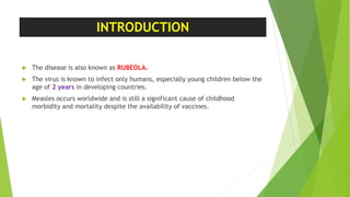 INTRODUCTION
 The disease is also known as RUBEOLA.
 The virus is known to infect only humans, especially young children below the
age of 2 years in developing countries.
 Measles occurs worldwide and is still a significant cause of childhood
morbidity and mortality despite the availability of vaccines.
 