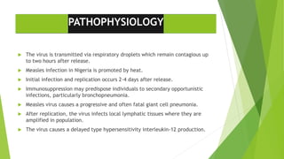 PATHOPHYSIOLOGY
 The virus is transmitted via respiratory droplets which remain contagious up
to two hours after release.
 Measles infection in Nigeria is promoted by heat.
 Initial infection and replication occurs 2-4 days after release.
 Immunosuppression may predispose individuals to secondary opportunistic
infections, particularly bronchopneumonia.
 Measles virus causes a progressive and often fatal giant cell pneumonia.
 After replication, the virus infects local lymphatic tissues where they are
amplified in population.
 The virus causes a delayed type hypersensitivity interleukin-12 production.
 