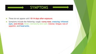 SYMPTOMS
 These do not appear until 10-14 days after exposure.
 Symptoms include the following: cough; runny nose; sneezing; inflamed
eyes, sore throat; fever; red botchy skin rash; malaise; fatigue; loss of
appetite; and head ache.
 