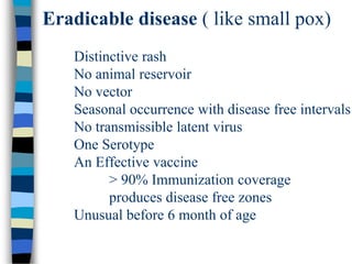 Eradicable disease ( like small pox)
Distinctive rash
No animal reservoir
No vector
Seasonal occurrence with disease free intervals
No transmissible latent virus
One Serotype
An Effective vaccine
> 90% Immunization coverage
produces disease free zones
Unusual before 6 month of age
 