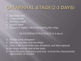  Running nose
 Conjuctivitis
 Barking cough
 Koplik spots
 Disease is highly infectious during this stage
EXANTHEMATOUS STAGE (3-4 days)
 Koplik spots disappear
 Maculo-papular rash develops
 First at the back of the ears, forehead, and then spreads
to the trunk and the rest of the body.
 Spots become numerous and fuse to form the characteristic
appearance of measles
 