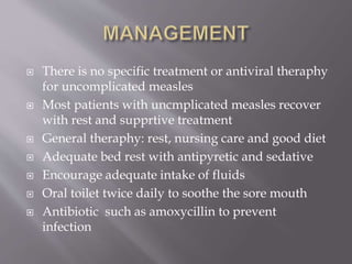  There is no specific treatment or antiviral theraphy
for uncomplicated measles
 Most patients with uncmplicated measles recover
with rest and supprtive treatment
 General theraphy: rest, nursing care and good diet
 Adequate bed rest with antipyretic and sedative
 Encourage adequate intake of fluids
 Oral toilet twice daily to soothe the sore mouth
 Antibiotic such as amoxycillin to prevent
infection
 