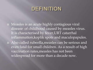  Measles is an acute highly contagious viral
disease of childhood caused by measles virus.
It is characterised by fever,URT catarrhal
inflammation,koplik spots and maculopapules.
 Also called rubeolla,measles can be serious and
even fatal for small children. As a result of high
vaccination rates,measles has not been
widespread for more than a decade now.
 