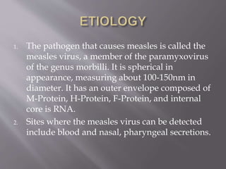 1. The pathogen that causes measles is called the
measles virus, a member of the paramyxovirus
of the genus morbilli. It is spherical in
appearance, measuring about 100-150nm in
diameter. It has an outer envelope composed of
M-Protein, H-Protein, F-Protein, and internal
core is RNA.
2. Sites where the measles virus can be detected
include blood and nasal, pharyngeal secretions.
 