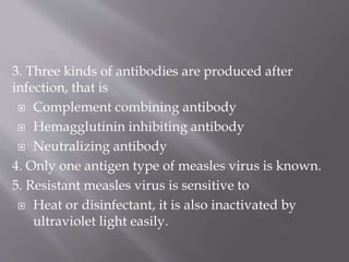 3. Three kinds of antibodies are produced after
infection, that is
 Complement combining antibody
 Hemagglutinin inhibiting antibody
 Neutralizing antibody
4. Only one antigen type of measles virus is known.
5. Resistant measles virus is sensitive to
 Heat or disinfectant, it is also inactivated by
ultraviolet light easily.
 