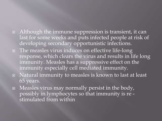  Although the immune suppression is transient, it can
last for some weeks and puts infected people at risk of
developing secondary opportunistic infections.
 The measles virus induces on effective life-long
response, which clears the virus and results in life long
immunity. Measles has a suppressive effect on the
immunity especially cell mediated immunity.
 Natural immunity to measles is known to last at least
65 years.
 Measles virus may normally persist in the body,
possibly in lymphocytes so that immunity is re -
stimulated from within
 