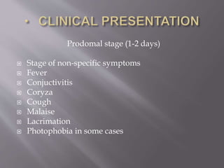 Prodomal stage (1-2 days)
 Stage of non-specific symptoms
 Fever
 Conjuctivitis
 Coryza
 Cough
 Malaise
 Lacrimation
 Photophobia in some cases
 