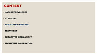 CONTENT
◦ NATURE/PREVALENCE
• SYMPTOMS
◦ ASSOCIATED DISEASES
◦ TREATMENT
◦ SUGGESTED MEDICAMENT
◦ ADDITIONAL INFORMATION
 