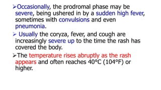 Occasionally, the prodromal phase may be
severe, being ushered in by a sudden high fever,
sometimes with convulsions and even
pneumonia.
 Usually the coryza, fever, and cough are
increasingly severe up to the time the rash has
covered the body.
The temperature rises abruptly as the rash
appears and often reaches 40°C (104°F) or
higher.
 