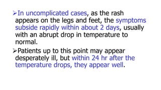 In uncomplicated cases, as the rash
appears on the legs and feet, the symptoms
subside rapidly within about 2 days, usually
with an abrupt drop in temperature to
normal.
Patients up to this point may appear
desperately ill, but within 24 hr after the
temperature drops, they appear well.
 
