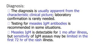 Diagnosis:
The diagnosis is usually apparent from the
characteristic clinical picture; laboratory
confirmation is rarely needed.
Testing for measles IgM antibodies is
recommended in some situations.
Measles IgM is detectable for 1 mo after illness,
but sensitivity of IgM assays may be limited in the
first 72 hr of the rash illness.
 