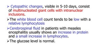 Cytopathic changes, visible in 5-10 days, consist
of multinucleated giant cells with intranuclear
inclusions.
The white blood cell count tends to be low with a
relative lymphocytosis
Cerebrospinal fluid in patients with measles
encephalitis usually shows an increase in protein
and a small increase in lymphocytes.
The glucose level is normal.
 