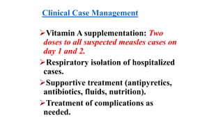 Clinical Case Management
Vitamin A supplementation: Two
doses to all suspected measles cases on
day 1 and 2.
Respiratory isolation of hospitalized
cases.
Supportive treatment (antipyretics,
antibiotics, fluids, nutrition).
Treatment of complications as
needed.
 