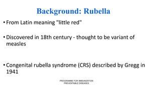 PROGRAMME FOR IMMUNIZATION
PREVENTABLE DISEASES
Background: Rubella
•From Latin meaning "little red"
•Discovered in 18th century - thought to be variant of
measles
•Congenital rubella syndrome (CRS) described by Gregg in
1941
 