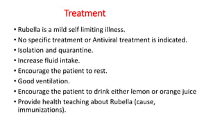 Treatment
• Rubella is a mild self limiting illness.
• No specific treatment or Antiviral treatment is indicated.
• Isolation and quarantine.
• Increase fluid intake.
• Encourage the patient to rest.
• Good ventilation.
• Encourage the patient to drink either lemon or orange juice
• Provide health teaching about Rubella (cause,
immunizations).
 