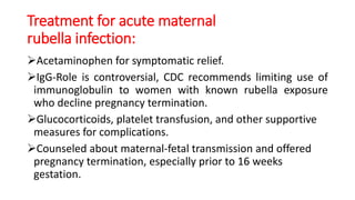 Treatment for acute maternal
rubella infection:
Acetaminophen for symptomatic relief.
IgG-Role is controversial, CDC recommends limiting use of
immunoglobulin to women with known rubella exposure
who decline pregnancy termination.
Glucocorticoids, platelet transfusion, and other supportive
measures for complications.
Counseled about maternal-fetal transmission and offered
pregnancy termination, especially prior to 16 weeks
gestation.
 