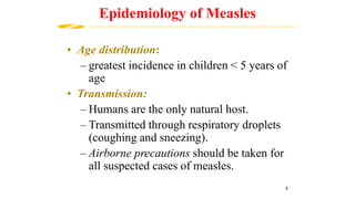 • Age distribution:
– greatest incidence in children < 5 years of
age
• Transmission:
– Humans are the only natural host.
– Transmitted through respiratory droplets
(coughing and sneezing).
– Airborne precautions should be taken for
all suspected cases of measles.
Epidemiology of Measles
4
 