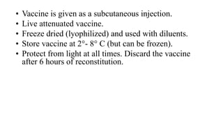 • Vaccine is given as a subcutaneous injection.
• Live attenuated vaccine.
• Freeze dried (lyophilized) and used with diluents.
• Store vaccine at 2°- 8° C (but can be frozen).
• Protect from light at all times. Discard the vaccine
after 6 hours of reconstitution.
 