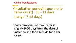 Clinical Manifestations
•Incubation period (exposure to
fever onset) : 10 - 11 days
(range: 7-18 days)
•Body temperature may increase
slightly 9-10 days from the date of
infection and then subside for 24 hr
or so.
5
 