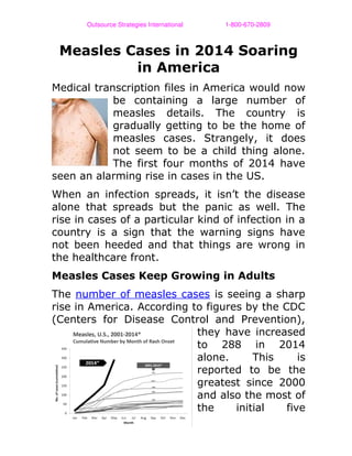 Outsource Strategies International                        1­800­670­2809
Measles Cases in 2014 Soaring
in America
Medical transcription files in America would now
be containing a large number of
measles details. The country is
gradually getting to be the home of
measles cases. Strangely, it does
not seem to be a child thing alone.
The first four months of 2014 have
seen an alarming rise in cases in the US.
When an infection spreads, it isn’t the disease
alone that spreads but the panic as well. The
rise in cases of a particular kind of infection in a
country is a sign that the warning signs have
not been heeded and that things are wrong in
the healthcare front.
Measles Cases Keep Growing in Adults
The number of measles cases is seeing a sharp
rise in America. According to figures by the CDC
(Centers for Disease Control and Prevention),
they have increased
to 288 in 2014
alone. This is
reported to be the
greatest since 2000
and also the most of
the initial five
 