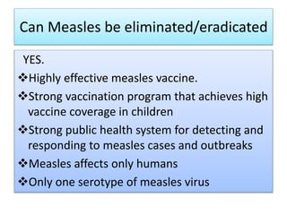 Can Measles be eliminated/eradicated
YES.
Highly effective measles vaccine.
Strong vaccination program that achieves high
vaccine coverage in children
Strong public health system for detecting and
responding to measles cases and outbreaks
Measles affects only humans
Only one serotype of measles virus
 