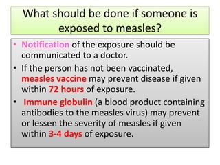 What should be done if someone is
exposed to measles?
• Notification of the exposure should be
communicated to a doctor.
• If the person has not been vaccinated,
measles vaccine may prevent disease if given
within 72 hours of exposure.
• Immune globulin (a blood product containing
antibodies to the measles virus) may prevent
or lessen the severity of measles if given
within 3-4 days of exposure.
 