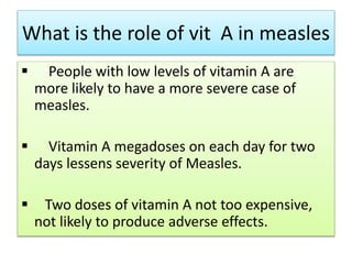 What is the role of vit A in measles
 People with low levels of vitamin A are
more likely to have a more severe case of
measles.
 Vitamin A megadoses on each day for two
days lessens severity of Measles.
 Two doses of vitamin A not too expensive,
not likely to produce adverse effects.
 