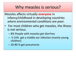 Why measles is serious?
Measles affects virtually everyone in
infancy/childhood in developing countries
where environmental conditions are poor.
• For most children who get measles, the illness
is not serious.
– 8% People with measles get diarrhea
– 5-15% get a middle ear infection (mainly young
children)
– 20-80 % get pneumonia
 