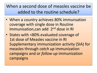 When a second dose of measles vaccine be
added to the routine schedule?
• When a country achieves 80% immunsation
coverage with single dose in Routine
Immunisation,can add 2nd dose in RI
• States with <80% evaluated coverage of
1st dose of Measles vaccine in RI
Supplementary immunization activity (SIA) for
measles through catch up immunization
campaigns and or follow up immunization
campaigns
 