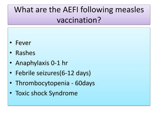 What are the AEFI following measles
vaccination?
• Fever
• Rashes
• Anaphylaxis 0-1 hr
• Febrile seizures(6-12 days)
• Thrombocytopenia - 60days
• Toxic shock Syndrome
 
