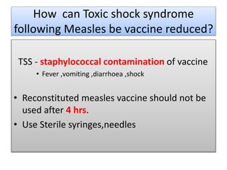 How can Toxic shock syndrome
following Measles be vaccine reduced?
TSS - staphylococcal contamination of vaccine
• Fever ,vomiting ,diarrhoea ,shock
• Reconstituted measles vaccine should not be
used after 4 hrs.
• Use Sterile syringes,needles
 