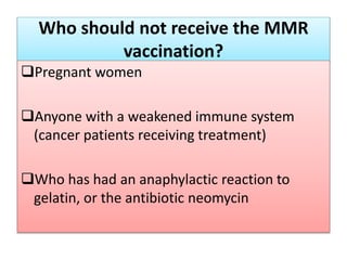 Who should not receive the MMR
vaccination?
Pregnant women
Anyone with a weakened immune system
(cancer patients receiving treatment)
Who has had an anaphylactic reaction to
gelatin, or the antibiotic neomycin
 