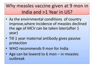 Why measles vaccine given at 9 mon in
India and >1 Year in US?
• As the envirnmental conditions of country
improve,where incidence of measles declined
the age of MCV can be taken later(after 1
year)
• Till 1 year maternal antibody gives passive
protection
• WHO recommends 9 mon for India
• Age can be lowerd to 6 mon – in measles
outbreak
 