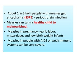 • About 1 in 3 lakh people with measles get
encephalitis (SSPE) - serious brain infection.
• Measles can turn a healthy child to
malnourished.
• Measles in pregnancy - early labor,
miscarriage, and low birth weight infants.
• Measles in people with AIDS or weak immune
systems can be very severe.
 
