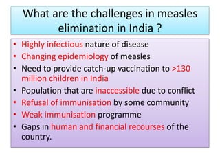 What are the challenges in measles
elimination in India ?
• Highly infectious nature of disease
• Changing epidemiology of measles
• Need to provide catch-up vaccination to >130
million children in India
• Population that are inaccessible due to conflict
• Refusal of immunisation by some community
• Weak immunisation programme
• Gaps in human and financial recourses of the
country.
 