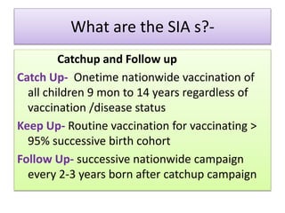 What are the SIA s?-
Catchup and Follow up
Catch Up- Onetime nationwide vaccination of
all children 9 mon to 14 years regardless of
vaccination /disease status
Keep Up- Routine vaccination for vaccinating >
95% successive birth cohort
Follow Up- successive nationwide campaign
every 2-3 years born after catchup campaign
 