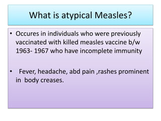 What is atypical Measles?
• Occures in individuals who were previously
vaccinated with killed measles vaccine b/w
1963- 1967 who have incomplete immunity
• Fever, headache, abd pain ,rashes prominent
in body creases.
 