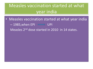Measles vaccination started at what
year india
• Measles vaccination started at what year india
– 1985,when EPI UPI
Measles 2nd dose started in 2010 in 14 states.
 