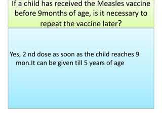 If a child has received the Measles vaccine
before 9months of age, is it necessary to
repeat the vaccine later?
Yes, 2 nd dose as soon as the child reaches 9
mon.It can be given till 5 years of age
 
