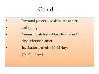 Contd….
• Temporal pattern – peak in late winter
• and spring
• Communicability – 4days before and 4
days after rash onset
• Incubation period – 10-12 days
(7-18 d range)
 