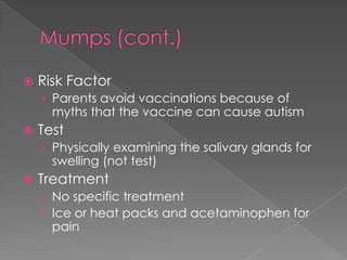 Mumps (cont.)Risk FactorParents avoid vaccinations because of myths that the vaccine can cause autismTestPhysically examining the salivary glands for swelling (not test)TreatmentNo specific treatmentIce or heat packs and acetaminophen for pain