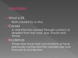 MeaslesWhat is it?Rash caused by a virusCausesA viral infection spread through contact of droplets from the nose, eye, mouth and throatIncidenceThose who have had vaccinations or have previously contracted the measles are now immune to re-infection
