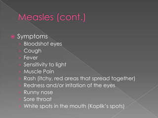 Measles (cont.)SymptomsBloodshot eyesCoughFeverSensitivity to lightMuscle PainRash (itchy, red areas that spread together)Redness and/or irritation of the eyesRunny noseSore throatWhite spots in the mouth (Koplik’s spots)