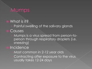 MumpsWhat is it?Painful swelling of the salivary glandsCausesMumps is a virus spread from person-to-person through respiratory droplets (i.e. sneezing)IncidenceMost common in 2-12 year oldsContracting after exposure to the virus usually takes 12-24 days