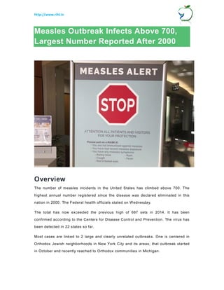 http://www.rihl.in
Measles Outbreak Infects Above 700,
Largest Number Reported After 2000
Overview
The number of measles incidents in the United States has climbed above 700. The
highest annual number registered since the disease was declared eliminated in this
nation in 2000. The Federal health officials stated on Wednesday.
The total has now exceeded the previous high of 667 sets in 2014. It has been
confirmed according to the Centers for Disease Control and Prevention. The virus has
been detected in 22 states so far.
Most cases are linked to 2 large and clearly unrelated outbreaks. One is centered in
Orthodox Jewish neighborhoods in New York City and its areas; that outbreak started
in October and recently reached to Orthodox communities in Michigan.
 