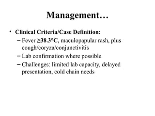 Management…
• Clinical Criteria/Case Definition:
– Fever ≥38.3°C, maculopapular rash, plus
cough/coryza/conjunctivitis
– Lab confirmation where possible
– Challenges: limited lab capacity, delayed
presentation, cold chain needs
 