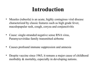Introduction
• Measles (rubeola) is an acute, highly contagious viral disease
characterized by classic features such as high grade fever,
maculopapular rash, cough, coryza and conjunctivitis
• Cause: single-stranded negative sense RNA virus,
Paramyxoviridae family transmitted airborne
• Causes profound immune suppression and amnesia
• Despite vaccine since 1963, it remans a major cause of childhood
morbidity & mortality, especially in developing nations.
 